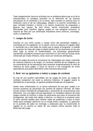 Toda categorización choca en principio con un problema básico que es el de la
exhaustividad, la completa precisión en la definición de las diversas
naturalezas en el contenido y en la forma. Esta cuestión se acentúa ante un
fenómeno como el de los videojuegos, debido a su enorme versatilidad, su
gran variedad temática y formal y la mezcla exuberante de propuestas y
géneros que supone. De esta forma, hemos encontrado verdaderas
dificultades para clasificar algunos juegos en una categoría exclusiva: la
mayoría de ellos son una sofisticada miscelánea entre aventura, estrategia,
lucha y competición.

1. Juegos de lucha

Consiste en una lucha cuerpo a cuerpo entre dos personajes elegidos y
controlado por los jugadores: en la opción contra la máquina el jugador debe
ir venciendo uno a uno todos los rivales que le opone el programa. A medida
que avanzan las fases del juego el diseño gráfico de los escenarios en los que
tiene lugar la acción va modificándose. Los personajes generalmente
representan luchadores humanos que transmiten un aire marcial muchas veces
remarcado por trajes militares, otras veces son monstruos alienígenas.

Entre los juegos de lucha se encuentran los videojuegos con mayor contenido
de violencia explícita y de sangre. El creciente realismo de las imágenes y de
los movimientos de los personajes hace aumentar progresivamente el nivel de
violencia de estos juegos. A veces se recurre a una iconografía de tintes
apocalípticos que podría describirse como futurismo posnuclear.

2. Beat´em up (golpéalos a todos) o juegos de combate

En más de una ocasión confundidos con los juegos de lucha, los juegos de
combate comparten con éstos su extrema violencia. El jugador asume la
identidad de un personaje, en general predeterminado por el programa.

Suelen estar ambientados en un barrio suburbano de una gran ciudad y en
muchas ocasiones los personajes son jóvenes de aspecto informal. De todas
formas existen infinidad de protagonistas y escenarios de características muy
diferentes. Con una ligera excusa argumental, el verdadero objetivo de estos
juegos consiste en eliminar a todos los adversarios que salen al encuentro del
protagonista, del modo más rápido y efectivo. La violencia se presenta como
la única solución posible para resolver todos los problemas y como el único
medio para conseguir sobrevivir en un mundo hostil y peligroso. La aparición
en la pantalla de todos los enemigos y obstáculos que va encontrando el
jugador en su camino se repite de una manera cíclica durante todo el
desarrollo del juego.
 