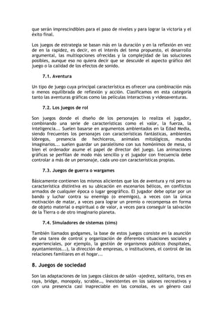 que serán imprescindibles para el paso de niveles y para lograr la victoria y el
éxito final.

Los juegos de estrategia se basan más en la duración y en la reflexión en vez
de en la rapidez, es decir, en el interés del tema propuesto, el desarrollo
argumental, las multiopciones ofrecidas y la complejidad de las soluciones
posibles, aunque eso no quiera decir que se descuide el aspecto gráfico del
juego o la calidad de los efectos de sonido.

     7.1. Aventura

Un tipo de juego cuya principal característica es ofrecer una combinación más
o menos equilibrada de reflexión y acción. Clasificamos en esta categoría
tanto las aventuras gráficas como las películas interactivas y videoaventuras.

     7.2. Los juegos de rol

Son juegos donde el diseño de los personajes lo realiza el jugador,
combinando una serie de características como el valor, la fuerza, la
inteligencia... Suelen basarse en argumentos ambientados en la Edad Media,
siendo frecuentes los personajes con características fantásticas, ambientes
lóbregos, presencia de hechiceros, animales mitológicos, mundos
imaginarios... suelen guardar un paralelismo con sus homónimos de mesa, si
bien el ordenador asume el papel de director del juego. Las animaciones
gráficas se perfilan de modo más sencillo y el jugador con frecuencia debe
controlar a más de un personaje, cada uno con características propias.

     7.3. Juegos de guerra o wargames

Básicamente contienen los mismos alicientes que los de aventura y rol pero su
característica distintiva es su ubicación en escenarios bélicos, en conflictos
armados de cualquier época o lugar geográfico. El jugador debe optar por un
bando y luchar contra su enemigo (o enemigos), a veces con la única
motivación de matar, a veces para lograr un premio o recompensa en forma
de objeto material o espiritual o de valor, a veces para conseguir la salvación
de la Tierra o de otro imaginario planeta.

     7.4. Simuladores de sistemas (sims)

También llamados godgames, la base de estos juegos consiste en la asunción
de una tarea de control y organización de diferentes situaciones sociales y
experienciales, por ejemplo, la gestión de organismos públicos (hospitales,
ayuntamientos...), la dirección de empresas, o instituciones, el control de las
relaciones familiares en el hogar...

8. Juegos de sociedad

Son las adaptaciones de los juegos clásicos de salón -ajedrez, solitario, tres en
raya, bridge, monopoly, scrable…, inexistentes en los salones recreativos y
con una presencia casi inapreciable en las consolas, es un género casi
 