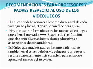 RECOMENDACIONES PARA PROFESORES Y
PADRES RESPECTO AL USO DE LOS
VIDEOJUEGOS
• El educador debe conocer el contenido general de cada
videojuego y los objetivos que con él se persiguen.
• Hay que estar informado sobre los nuevos videojuegos
que salen al mercado Sistema de clasificación
que elaboran diversas instituciones educativas o
asociaciones de consumidores.
• Es lógico que muchos padres intenten adentrarse
también en el terreno de los videojuegos; aunque esto
resulte aparentemente más complejo para ellos que
apretar el mando del televisor.
 