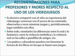 RECOMENDACIONES PARA
PROFESORES Y PADRES RESPECTO AL
USO DE LOS VIDEOJUEGOS
 Es decisivo compartir con el niño su experiencia del
videojuego: conversar con él acerca de su contenido,
observarles a veces mientras juegan y, periódicamente,
jugar también con ellos.
 Sobre todo, enseñarles las diferencias entre lo real y lo
fantástico, entre la violencia simbólica y la violencia
real en las calles o pandillas de amigos, etc.
 Los padres y educadores pueden con fomentar la
lectura de los libros en los que se basan esos juegos.
 