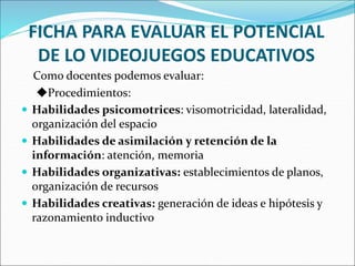FICHA PARA EVALUAR EL POTENCIAL
DE LO VIDEOJUEGOS EDUCATIVOS
Como docentes podemos evaluar:
Procedimientos:
 Habilidades psicomotrices: visomotricidad, lateralidad,
organización del espacio
 Habilidades de asimilación y retención de la
información: atención, memoria
 Habilidades organizativas: establecimientos de planos,
organización de recursos
 Habilidades creativas: generación de ideas e hipótesis y
razonamiento inductivo
 