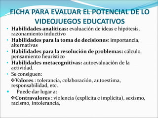 FICHA PARA EVALUAR EL POTENCIAL DE LO
VIDEOJUEGOS EDUCATIVOS
• Habilidades analíticas: evaluación de ideas e hipótesis,
razonamiento inductivo
• Habilidades para la toma de decisiones: importancia,
alternativas
• Habilidades para la resolución de problemas: cálculo,
pensamiento heurístico
• Habilidades metacognitivas: autoevaluación de la
actividad.
• Se consiguen:
Valores : tolerancia, colaboración, autoestima,
responsabilidad, etc.
 Puede dar lugar a:
Contravalores : violencia (explícita e implícita), sexismo,
racismo, intolerancia,
 