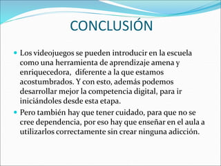 CONCLUSIÓN
 Los videojuegos se pueden introducir en la escuela
como una herramienta de aprendizaje amena y
enriquecedora, diferente a la que estamos
acostumbrados. Y con esto, además podemos
desarrollar mejor la competencia digital, para ir
iniciándoles desde esta etapa.
 Pero también hay que tener cuidado, para que no se
cree dependencia, por eso hay que enseñar en el aula a
utilizarlos correctamente sin crear ninguna adicción.
 