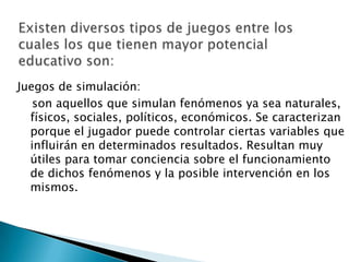 Juegos de simulación:
son aquellos que simulan fenómenos ya sea naturales,
físicos, sociales, políticos, económicos. Se caracterizan
porque el jugador puede controlar ciertas variables que
influirán en determinados resultados. Resultan muy
útiles para tomar conciencia sobre el funcionamiento
de dichos fenómenos y la posible intervención en los
mismos.

 