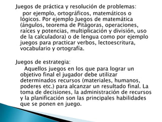 Juegos de práctica y resolución de problemas:
por ejemplo, ortográficos, matemáticos o
lógicos. Por ejemplo Juegos de matemática
(ángulos, teorema de Pitágoras, operaciones,
raíces y potencias, multiplicación y división, uso
de la calculadora) o de lengua como por ejemplo
juegos para practicar verbos, lectoescritura,
vocabulario y ortografía.
Juegos de estrategia:
Aquellos juegos en los que para lograr un
objetivo final el jugador debe utilizar
determinados recursos (materiales, humanos,
poderes etc.) para alcanzar un resultado final. La
toma de decisiones, la administración de recursos
y la planificación son las principales habilidades
que se ponen en juego.

 