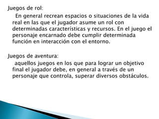 Juegos de rol:
En general recrean espacios o situaciones de la vida
real en las que el jugador asume un rol con
determinadas características y recursos. En el juego el
personaje encarnado debe cumplir determinada
función en interacción con el entorno.
Juegos de aventura:
aquellos juegos en los que para lograr un objetivo
final el jugador debe, en general a través de un
personaje que controla, superar diversos obstáculos.

 