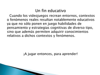 Un fin educativo
Cuando los videojuegos recrean entornos, contextos
o fenómenos reales resultan notablemente educativos
ya que no sólo ponen en juego habilidades de
pensamiento y estrategias cognitivas de diverso tipo,
sino que además permiten adquirir conocimientos
relativos a dichos contextos y fenómenos.

¡A jugar entonces, para aprender!

 