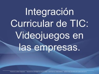 Integración
Curricular de TIC:
 Videojuegos en
  las empresas.

FRANCISCO LARREA SANHUEZA. * MAGÍSTER EN INFORMÁTICA EDUCACIONAL Y GESTIÓN DEL CONOCIMIENTO * MODELOS DE INTEGRACIÓN CURICULAR DE TIC
 