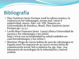 Bibliografía Diez Gutiérrez Javier Enrique 2008 la cultura sexista y la violencia en los videojuegos, revista mal- estrar E subjetividad, marco. Año- vol. VIII. Numero 00, Universidades de fortaleza, Brasil, Diez Gutiérrez Javier Enrique pp.: 13-3.2Lavilla Royo Francisco Javier  (2009) clínica Universidad de navarra y los videojuegos y los niños( http://www.cun.es/aredesalud/tu-salud/cuidados-en-casa/losvideojuegos-y-los-niños/)Martínez Diego de García habito de usos de videojuegos en España entre los mayores de 35 (2007) revista latina de comunicación social, bol.12,numero 64, pp.: 694- 704, laboratorio de tecnologías de la información y nuevos análisis.  