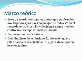 Marco teóricoEstoy de acurdo con algunos puntos que emplean los investigadores y as u ves no por que no todo esta en el rango de ser adictos a los videojuegos ya que muchos controlan el tiempo de entretenimiento.Porque retomo estos autores:Diez Gutiérrez Javier Enrique: La violación que se están dando en la actualidad  al jugar videojuegos en  jóvenes adultos 