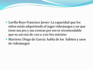 Lavilla Royo Francisco Javier: La capacidad que los niños están adquiriendo al jugar videojuegos a un que tiene sus pro y sus contras por eso es recomendable que su uso sea de 1:00 a 2:00 hrs máximo Martínez Diego de García: habla de los  hábitos y usos de videojuegos 