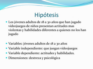 Hipótesis Los jóvenes adultos de 18 a 30 años que han jugado videojuegos de niños presentan actitudes mas violentas y habilidades diferentes a quienes no los han jugado Variables: jóvenes adultos de 18 a 30 años Variable independiente: que juegan videojuegosVariable dependiente: actitudes y habilidades.Dimensiones: destreza y psicológica 