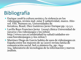 BibliografíaEnrique 2008 la cultura sexista y la violencia en los videojuegos, revista mal- estar E subjetividad, marco. Año- vol. VIII. Numero 00, Universidades de fortaleza, Brasil, Diez Gutiérrez Javier Enrique pp.: 13-3.2.Lavilla Royo Francisco Javier  (2009) clínica Universidad de navarra y los videojuegos y los niños( http://www.cun.es/aredesalud/tu-salud/cuidados-en-casa/losvideojuegos-y-los-niños/)Martínez Diego de García habito de usos de videojuegos en España entre los mayores de 35 (2007) revista latina de comunicación social, bol.12,numero 64, pp.: 694- 704, laboratorio de tecnologías de la información y nuevos análisis.  