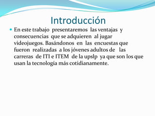 IntroducciónEn este trabajo  presentaremos  las ventajas  y consecuencias  que se adquieren  al jugar  videojuegos. Basándonos  en  las  encuestas que fueron  realizadas  a los jóvenes adultos de   las carreras  de ITI e ITEM  de la upslp  ya que son los que usan la tecnología más cotidianamente.