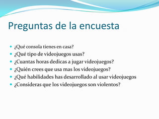 Preguntas de la encuesta ¿Qué consola tienes en casa?¿Qué tipo de videojuegos usas?¿Cuantas horas dedicas a jugar videojuegos?¿Quién crees que usa mas los videojuegos?¿Qué habilidades has desarrollado al usar videojuegos¿Consideras que los videojuegos son violentos?