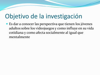Objetivo de la investigaciónEs dar a conocer las perspectiva que tienen los jóvenes adultos sobre los videojuegos y como influye en su vida cotidiana y como afecta socialmente al igual que mentalmente