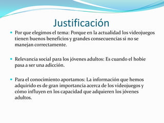 JustificaciónPor que elegimos el tema: Porque en la actualidad los videojuegos tienen buenos beneficios y grandes consecuencias si no se manejan correctamente.Relevancia social para los jóvenes adultos: Es cuando el hobie pasa a ser una adicción.Para el conocimiento aportamos: La información que hemos adquirido es de gran importancia acerca de los videojuegos y cómo influyen en los capacidad que adquieren los jóvenes adultos.