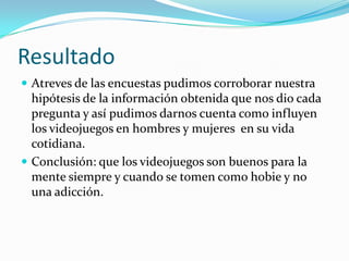 Resultado Atreves de las encuestas pudimos corroborar nuestra hipótesis de la información obtenida que nos dio cada pregunta y así pudimos darnos cuenta como influyen los videojuegos en hombres y mujeres  en su vida cotidiana.Conclusión: que los videojuegos son buenos para la mente siempre y cuando se tomen como hobie y no una adicción. 