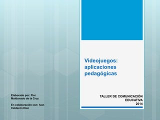 Videojuegos: 
aplicaciones 
pedagógicas 
TALLER DE COMUNICACIÓN 
EDUCATIVA 
2014 
Elaborado por: Flor 
Maldonado de la Cruz 
En colaboración con: Ivan 
Calderón Díaz 
 