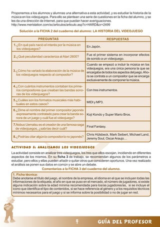44444 guía del profesor
Proponemos a los alumnos y alumnas una alternativa a esta actividad, y es estudiar la historia de la
música en los videojuegos. Para ello se plantean una serie de cuestiones en la ficha del alumno, y se
les da una dirección de Internet, para que puedan hacer averiguaciones.
http://www.meristation.com/sc/articulos/articulo.asp?c=HARD&cr=2499
Solución a la FICHA 2 del cuaderno del alumno: LA HISTORIA DEL VIDEOJUEGO
1.¿En qué país nació el interés por la música en
los videojuegos?
2.¿Qué peculiaridad caracteriza al Atari 2600?
PREGUNTAS RESPUESTAS
En Japón.
Fue el primer sistema en incorporar efectos
de sonido a un videojuego.
Cuando se empezó a incluir la música en los
videojuegos, era una única persona la que se
encargabadetodoslosaspectosdeljuego.Aho-
ra se contrata a un compositor que se encarga
exclusivamente de componer la música.
3.¿Cómo ha variado la elaboración de la música de
los videojuegos respecto al compositor?
4.¿Con cuántos instrumentos contaban los prime-
ros compositores que creaban las bandas sono-
ras de los videojuegos?
Con tres instrumentos.
5.¿Cuáles son los formatos musicales más habi-
tuales en estos casos?
MIDI y MP3.
6.¿Dime el nombre del primer compositor japonés
expresamente contratado para crear la banda so-
nora de un juego y cuál fue el videojuego?
Koji Kondo y Super Mario Bros.
7.Nobuo Uematsu es el creador de una famosa saga
de videojuegos, ¿sabrías decir cuál?
8.¿Podrías citar algún/a compositor/a no japonés?
Final Fantasy.
Chris Hülsbeck, Mark Seibert, Michael Land,
Jeremy Soul, OscarAraujo…
Actividad 3: ANALIZAMOS LOS VIDEOJUEGOSActividad 3: ANALIZAMOS LOS VIDEOJUEGOSActividad 3: ANALIZAMOS LOS VIDEOJUEGOSActividad 3: ANALIZAMOS LOS VIDEOJUEGOSActividad 3: ANALIZAMOS LOS VIDEOJUEGOS
La actividad consiste en analizar tres videojuegos, los tres que ellos escojan, incidiendo en diferentes
aspectos de los mismos. En su ficha 3 de trabajo, se recomiendan algunos de los parámetros a
estudiar, pero ellos y ellas pueden añadir o quitar otros que consideren oportunos. Una vez realizado
el análisis se ponen sus datos en común y se abre un debate.
Comentarios a la FICHA 3 del cuaderno del alumno.
1. Ficha técnica:
Debe anotarse el título del juego, el nombre de la empresa, el idioma en el que se incluyen todas las
informaciones de la etiqueta, el año en que se puso en el mercado, el número de jugadores, si existe
alguna indicación sobre la edad mínima recomendada para los/as jugadores/as, si se incluye el
icono que identifica el tipo de contenidos, si se hace referencia al género y a los requisitos técnicos
mínimos necesarios para el juego y si se informa sobre la posibilidad o no de jugar en red.
 