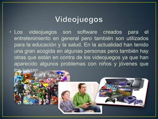 • Los videojuegos son software creados para el
  entretenimiento en general pero también son utilizados
  para la educación y la salud. En la actualidad han tenido
  una gran acogida en algunas personas pero también hay
  otras que están en contra de los videojuegos ya que han
  aparecido algunos problemas con niños y jóvenes que
  los juegan.
 