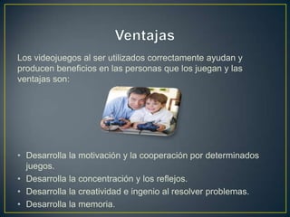 Los videojuegos al ser utilizados correctamente ayudan y
producen beneficios en las personas que los juegan y las
ventajas son:




• Desarrolla la motivación y la cooperación por determinados
  juegos.
• Desarrolla la concentración y los reflejos.
• Desarrolla la creatividad e ingenio al resolver problemas.
• Desarrolla la memoria.
 