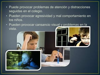 • Puede provocar problemas de atención y distracciones
  seguidas en el colegio.
• Pueden provocar agresividad y mal comportamiento en
  los niños.
• Pueden provocar cansancio visual y problemas en la
  vista.
 