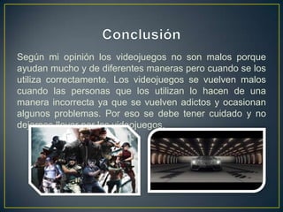 Según mi opinión los videojuegos no son malos porque
ayudan mucho y de diferentes maneras pero cuando se los
utiliza correctamente. Los videojuegos se vuelven malos
cuando las personas que los utilizan lo hacen de una
manera incorrecta ya que se vuelven adictos y ocasionan
algunos problemas. Por eso se debe tener cuidado y no
dejarnos llevar por los videojuegos.
 