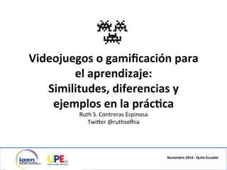 Videojuegos	
  o	
  gamiﬁcación	
  para	
  	
  
el	
  aprendizaje:	
  	
  	
  
Similitudes,	
  diferencias	
  y	
  	
  
ejemplos	
  en	
  la	
  prác<ca	
  	
  
Ruth	
  S.	
  Contreras	
  Espinosa	
  
Twi4er	
  @ruthso6ia	
  
	
  
Noviembre	
  2014	
  -­‐	
  Quito	
  Ecuador	
  
 