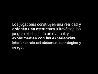 Los jugadores construyen una realidad y
ordenan una estructura a través de los
juegos sin el uso de un manual, y
experimentan con las experiencias,
interiorizando así sistemas, estrategias y
riesgo.
 
