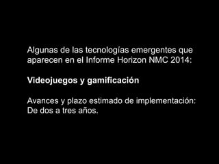 Algunas de las tecnologías emergentes que
aparecen en el Informe Horizon NMC 2014:
Videojuegos y gamificación
Avances y plazo estimado de implementación:
De dos a tres años.
 