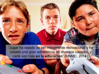 “Jugar ha dejado de ser meramente recreacional y ha
creado una gran adherencia en diversos campos, y
cada vez más en la educación” (HNMC, 2014).
 