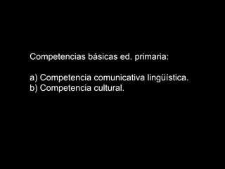 Competencias básicas ed. primaria:
a) Competencia comunicativa lingüística.
b) Competencia cultural.
 