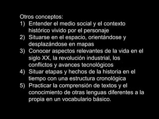 Otros conceptos:
1)  Entender el medio social y el contexto
histórico vivido por el personaje
2)  Situarse en el espacio, orientándose y
desplazándose en mapas
3)  Conocer aspectos relevantes de la vida en el
siglo XX, la revolución industrial, los
conflictos y avances tecnológicos
4)  Situar etapas y hechos de la historia en el
tiempo con una estructura cronológica
5)  Practicar la comprensión de textos y el
conocimiento de otras lenguas diferentes a la
propia en un vocabulario básico.
 