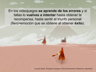 En los videojuegos se aprende de los errores y si
fallas lo vuelves a intentar hasta obtener la
recompensa, hasta sentir el triunfo personal
(fiero=emoción que se obtiene al obtener éxito).
Journey	
  (2012).	
  That	
  game	
  Company.	
  Sony	
  Entertainment.	
  Plataforma:	
  playstaLon	
  
 