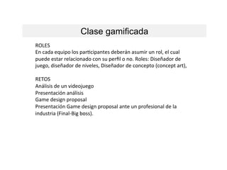 Clase gamificada
ROLES	
  
En	
  cada	
  equipo	
  los	
  parLcipantes	
  deberán	
  asumir	
  un	
  rol,	
  el	
  cual	
  
puede	
  estar	
  relacionado	
  con	
  su	
  perﬁl	
  o	
  no.	
  Roles:	
  Diseñador	
  de	
  
juego,	
  diseñador	
  de	
  niveles,	
  Diseñador	
  de	
  concepto	
  (concept	
  art),	
  	
  
	
  
RETOS	
  
Análisis	
  de	
  un	
  videojuego	
  
Presentación	
  análisis	
  
Game	
  design	
  proposal	
  
Presentación	
  Game	
  design	
  proposal	
  ante	
  un	
  profesional	
  de	
  la	
  
industria	
  (Final-­‐Big	
  boss).	
  
 