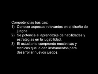 Competencias básicas:
1)  Conocer aspectos relevantes en el diseño de
juegos.
2)  Se potencia el aprendizaje de habilidades y
estrategias en la jugabilidad.
3)  El estudiante comprende mecánicas y
técnicas que le dan instrumentos para
desarrollar nuevos juegos.
 