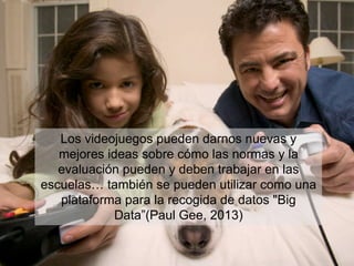 Los videojuegos pueden darnos nuevas y
mejores ideas sobre cómo las normas y la
evaluación pueden y deben trabajar en las
escuelas… también se pueden utilizar como una
plataforma para la recogida de datos "Big
Data”(Paul Gee, 2013)
 