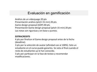 Evaluación en gamificación
Análisis	
  de	
  un	
  videojuego	
  20	
  pts	
  
Presentación	
  análisis	
  (pitch	
  15	
  min)	
  20	
  pts	
  
Game	
  design	
  proposal	
  (GDP)	
  40	
  pts	
  
Presentación	
  Game	
  design	
  proposal	
  (pitch	
  15	
  min)	
  20	
  pts	
  
Las	
  notas	
  son	
  rigurosas	
  y	
  en	
  base	
  a	
  puntos.	
  
	
  
EXTRACREDITS	
  	
  
4	
  pts	
  por	
  ﬁnalizar	
  el	
  Game	
  design	
  proposal	
  antes	
  de	
  la	
  fecha	
  
(deadline).	
  
3	
  pts	
  por	
  la	
  selección	
  de	
  avatar	
  (aﬁnidad	
  casi	
  al	
  100%).	
  Solo	
  un	
  
estudiante	
  en	
  el	
  curso	
  puede	
  ganarlos.	
  Se	
  vota	
  al	
  ﬁnal	
  cuando	
  el	
  
resto	
  de	
  estudiantes	
  ya	
  le	
  han	
  conocido.	
  
3	
  pts	
  por	
  parLcipar	
  en	
  la	
  fase	
  de	
  testeo	
  y	
  recomendar	
  
modiﬁcaciones.	
  
 