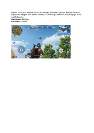 Podrías luchar solo o formar un pequeño equipo de hasta 4 jugadores. Recoge las armas
esparcidas, arrégate a los dientes, maneja tu sabiduría y tus tácticas, roba el equipo de los
desafortunados.
Distribuidor: NetEase
Plataforma: Android
 