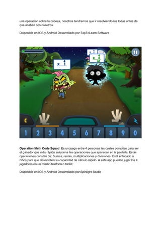 una operación sobre la cabeza, nosotros tendremos que ir resolviendo-las todas antes de
que acaben con nosotros.
Disponible en IOS y Android Desarrollado por:TapToLearn Software
Operation Math Code Squad: Es un juego entre 4 personas las cuales compiten para ser
el ganador que más rápido soluciona las operaciones que aparecen en la pantalla. Estas
operaciones constan de: Sumas, restas, multiplicaciones y divisiones. Está enfocado a
niños para que desarrollen su capacidad de cálculo rápido. A esta app pueden jugar los 4
jugadores en un mismo teléfono o tablet.
Disponible en IOS y Android Desarrollado por:Spinlight Studio
 