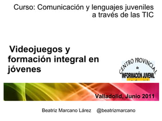 Curso: Comunicación y lenguajes juveniles a través de las TIC Videojuegos y formación integral en jóvenes Valladolid, Junio 2011 Beatriz Marcano Lárez  @beatrizmarcano 