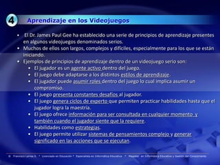 Aprendizaje en los Videojuegos

      •  El Dr. James Paul Gee ha establecido una serie de principios de aprendizaje presentes
        en algunos videojuegos denominados serios.
      • Muchos de ellos son largos, complejos y difíciles, especialmente para los que se están
        iniciando.
      • Ejemplos de principios de aprendizaje dentro de un videojuego serio son:
           • El jugador es un agente activo dentro del juego.
           • El juego debe adaptarse a los distintos estilos de aprendizaje.
           • El jugador puede asumir roles dentro del juego lo cual implica asumir un
              compromiso.
           • El juego presenta constantes desafíos al jugador.
           • El juego genera ciclos de experto que permiten practicar habilidades hasta que el
              jugador logra la maestría.
           • El juego ofrece información para ser consultada en cualquier momento y
              también cuando el jugador siente que la requiere.
           • Habilidades como estrategias.
           • El juego permite utilizar sistemas de pensamientos complejo y generar
              significado en las acciones que se ejecutan.

®   Francisco Larrea S. * Licenciado en Educación * Especialista en Informática Educativa   *   Magister en Informática Educativa y Gestión del Conocimiento
 