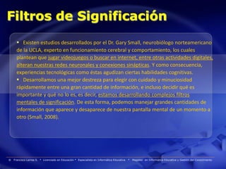 Filtros de Significación
       Existen estudios desarrollados por el Dr. Gary Small, neurobiólogo norteamericano
      de la UCLA, experto en funcionamiento cerebral y comportamiento, los cuales
      plantean que jugar videojuegos o buscar en internet, entre otras actividades digitales,
      alteran nuestras redes neuronales y conexiones sinápticas. Y como consecuencia,
      experiencias tecnológicas como éstas agudizan ciertas habilidades cognitivas.
       Desarrollamos una mejor destreza para elegir con cuidado y minuciosidad
      rápidamente entre una gran cantidad de información, e incluso decidir qué es
      importante y qué no lo es, es decir, estamos desarrollando complejos filtros
      mentales de significación. De esta forma, podemos manejar grandes cantidades de
      información que aparece y desaparece de nuestra pantalla mental de un momento a
      otro (Small, 2008).




®   Francisco Larrea S. * Licenciado en Educación * Especialista en Informática Educativa   *   Magister en Informática Educativa y Gestión del Conocimiento
 