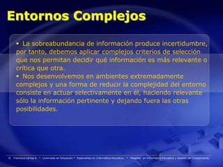 Entornos Complejos

      La sobreabundancia de información produce incertidumbre,
     por tanto, debemos aplicar complejos criterios de selección
     que nos permitan decidir qué información es más relevante o
     crítica que otra.
      Nos desenvolvemos en ambientes extremadamente
     complejos y una forma de reducir la complejidad del entorno
     consiste en actuar selectivamente en él, haciendo relevante
     sólo la información pertinente y dejando fuera las otras
     posibilidades.




®   Francisco Larrea S. * Licenciado en Educación * Especialista en Informática Educativa   *   Magister en Informática Educativa y Gestión del Conocimiento
 