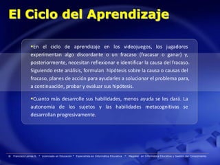 El Ciclo del Aprendizaje

                 En el ciclo de aprendizaje en los videojuegos, los jugadores
                 experimentan algo discordante o un fracaso (fracasar o ganar) y,
                 posteriormente, necesitan reflexionar e identificar la causa del fracaso.
                 Siguiendo este análisis, formulan hipótesis sobre la causa o causas del
                 fracaso, planes de acción para ayudarles a solucionar el problema para,
                 a continuación, probar y evaluar sus hipótesis.

                 Cuanto más desarrolle sus habilidades, menos ayuda se les dará. La
                 autonomía de los sujetos y las habilidades metacognitivas se
                 desarrollan progresivamente.




®   Francisco Larrea S. * Licenciado en Educación * Especialista en Informática Educativa   *   Magister en Informática Educativa y Gestión del Conocimiento
 