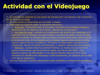 Actividad con el Videojuego
      La actividad se organiza en una sesión de introducción y de apresto más 4 sesiones
     de 80 minutos de juego
      En cada sesión se desarrollan en promedio 2 etapas.
      Cada etapa se organiza según la siguiente estructura:
           Inducción: Preparación para la actividad, conexión con la temática tratada y
          declaración de los objetivos de la sesión, además de la motivación.
           Actividad de juego: consiste en la exploración del entorno del videojuego y la
          superación de los desafíos que éste propone. Los alumnos deben iniciar el juego
          cuando el profesor lo indique hasta que logren superar cada etapa, deben marcar
          el tiempo de inicio. En la mediada que no puedan lograrlo solos podrán solicitar
          ayuda a alguno de sus compañeros. Al finalizar la etapa deben guardarla en el
          videojuego, marcar el tiempo de finalización, y esperar indicaciones del profesor.
           Reflexión: Cuando todos los alumnos finalizan, se realiza una conversación
          sobre la experiencia, qué les pareció la etapa, qué fue lo más difícil, cómo
          lograron superar las dificultades, si ven alguna relación entre la forma cómo
          resuelven los desafíos del videojuego y otras situaciones, por ejemplo, de su vida
          o en alguna asignatura.
      Una vez finalizada la sesión cada alumno debe completar su bitácora de aprendizaje.




®   Francisco Larrea S. * Licenciado en Educación * Especialista en Informática Educativa   *   Magister en Informática Educativa y Gestión del Conocimiento
 