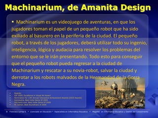 Machinarium, de Amanita Design
         Machinarium es un videojuego de aventuras, en que los
        jugadores toman el papel de un pequeño robot que ha sido
        exiliado al basurero en la periferia de la ciudad. El pequeño
        robot, a través de los jugadores, deberá utilizar todo su ingenio,
        inteligencia, lógica y audacia para resolver los problemas del
        entorno que se le irán presentando. Todo esto para conseguir
        que el pequeño robot pueda regresar a la ciudad de
        Machinarium y rescatar a su novia-robot, salvar la ciudad y
        derrotar a los robots malvados de la Hermandad de la Gorra
        Negra.
        Awards:
        IGF 2009, Excellence in Visual Art Award
        Nomination for 13th Annual Interactive Achievement Awards (DICE Awards)
        Gamasutra, Best Indie Game Of 2009
        VGChartz.com, Best Indie Game Of 2009
        PC Gamer, Best Soundtrack of 2009


®   Francisco Larrea S. * Licenciado en Educación * Especialista en Informática Educativa   *   Magister en Informática Educativa y Gestión del Conocimiento
 