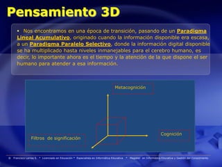 Pensamiento 3D
       Nos encontramos en una época de transición, pasando de un Paradigma
      Lineal Acumulativo, originado cuando la información disponible era escasa,
      a un Paradigma Paralelo Selectivo, donde la información digital disponible
      se ha multiplicado hasta niveles inmanejables para el cerebro humano, es
      decir, lo importante ahora es el tiempo y la atención de la que dispone el ser
      humano para atender a esa información.



                                                                                  Metacognición




                                                                                                                       Cognición
                 Filtros de significación



®   Francisco Larrea S. * Licenciado en Educación * Especialista en Informática Educativa   *   Magister en Informática Educativa y Gestión del Conocimiento
 