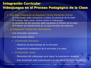 Integración Curricular
Videojuegos en el Proceso Pedagógico de la Clase

        Para Esta Integración se Requieren Ciertos Elementos Previos
         - El videojuego debe incorporar a todos los alumnos de la clase
         - El Profesor debe tener control sobre el videojuego
         - La duración de las seciones debe ajustarse al tiempo de la clase
         - El Profesor se transformará en un guía durante las sesiones
        La Integración Implica Dos Dimensiones
            - Una dimensión educativa
            - Una dimensión lúdica
                La Dimensión Educativa
                    - Objetivos de aprendizaje de la actividad
                    - Integración pedagógica de la actividad a la clase
                La Dimensión Lúdica
                    - Elementos del videojuego para lograr la experiencia deseada
                    - Esta dimensión está subordinada a la educativa (Echeverría ,2011)
®   Francisco Larrea S. * Licenciado en Educación * Especialista en Informática Educativa   *   Magister en Informática Educativa y Gestión del Conocimiento
 